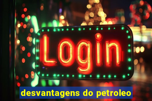 desvantagens do petroleo